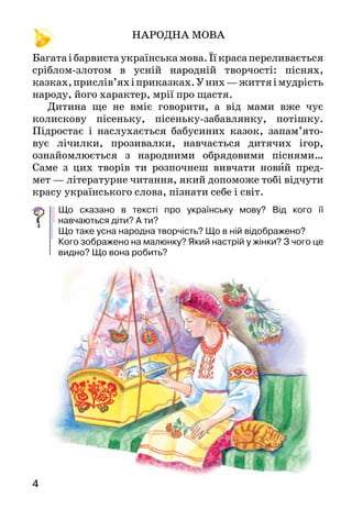4		
НАРОДНА МОВА
Багатаібарвистаукраїнськамова.Їїкрасапереливається
сріблом-злотом в усній народній твор­чості: піснях,
казках,прислів’яхіприказках.У них —життяімудрість
народу, його характер, мрії про щастя.
Дитина ще не вміє говорити, а від мами вже чує
колискову пісеньку, пісеньку-забавлянку, потішку.
Підростає і наслухається бабусиних казок, запам’ято­
вує лічилки, прозивалки, навчається дитячих ігор,
ознайомлюється з народними обрядовими піснями…
Саме з цих творів ти розпочнеш вивчати новий пред-
мет — літературне читання, який допоможе тобі відчути
красу українського слова, пізнати себе і світ.
Що сказано в тексті про українську мову? Від кого її
навчаються діти? А ти?
Що таке усна народна творчість? Що в ній відображено?
Кого зображено на малюнку? Який настрій у жінки? З чого це
видно? Що вона робить?
 