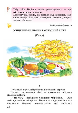 40
Твір «Як Берізка листя роздарувала» — це
л ітера ту рна ка зка .
Літературна казка, на відміну від народної, має
свого автора. Так само є авторські небилиці, скоро­
мовки, лічилки.
За Галиною Демченко
СОНЦЕВИК-ЧАРІВНИК І ХОЛОДНИЙ ВІТЕР
(Казка)
1
Попливли скрізь павутинки, як сонячні струни.
Нарешті скінчилося літо, — вихопився звідкись
Холодний Вітер.
— Це так,— погодився Сонцевик-Чарівник. — Але
тобі ще рано хазяйнувати. Бачиш — люди поспішають
картоплю, буряки повикопувати, всю городину
 