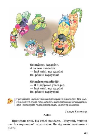 43
Обізвалась бараболя,
А за нею і квасоля:
— Іще живі, ще здорові
Всі родичі гарбузові!
Обізвався старий біб:
— Я піддержав увесь рід.
— Іще живі, ще здорові
Всі родичі гарбузові!
Прочитайте народну пісню й розіграйте її в особах. Для цьо-
го визначте слова пісні, оберіть з допомогою лічилки дійових
осіб і спробуйте голосом передати характер кожного.
Тамара Коломієць
ХЛІБ
Принесли хліб. На столі поклали. Пахучий, теплий
ще. Із скоринкою* золотавою. Це від вогню позолота в
нього.
 