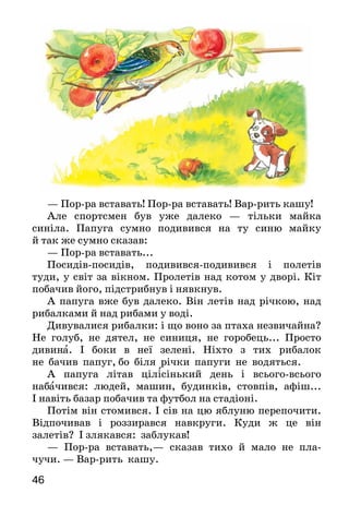 46
— Пор-ра вставать! Пор-ра вставать! Вар-рить кашу!
Але спортсмен був уже далеко — тільки майка
синіла. Папуга сумно подивився на ту синю майку
й так же сумно сказав:
— Пор-ра вставать...
Посидів-посидів, подивився-подивився і полетів
туди, у світ за вікном. Пролетів над котом у дворі. Кіт
побачив його, підстрибнув і нявкнув.
А папуга вже був далеко. Він летів над річкою, над
рибалками й над рибами у воді.
Дивувалися рибалки: і що воно за птаха незвичайна?
Не голуб, не дятел, не синиця, не горобець... Просто
дивина. І боки в неї зелені. Ніхто з тих рибалок
не бачив папуг, бо біля річки папуги не водяться.
А папуга літав цілісінький день і всього-всього
набачився: людей, машин, будинків, стовпів, афіш...
І навіть базар побачив та футбол на стадіоні.
Потім він стомився. І сів на цю яблуню перепочити.
Відпочивав і роззирався навкруги. Куди ж це він
за­летів? І злякався: заблукав!
— Пор-ра вставать,— сказав тихо й мало не пла-
чу­чи. — Вар-рить кашу.
 