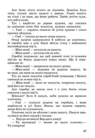 47
Але йому ніхто нічого не відповів. Довкола було
ти­хо, тільки листя падало з дерева. Сидів па­пуга
на гілці і не знав, що йому робити. Треба летіти туди,
але забув куди.
Тут і надбігло до дерева цуценя, що гналося
за дзвінкою осою. Оса полетіла, цуценя лишилося.
— Гав! — сердито сказало їй услід цуценя і стало
гратися яблуком.
— Гав! — гукнув до нього згори папуга.
Отоді цуценя здивувалося й побігло до хлопчика.
А горобці вже з усіх боків обсіли гілку і войовниче
настовбурчили пір’я.
— Жив-жив! — загукали до папуги.
— Жив-жив! — загукав він до них.
Горобці подумали, що цей дивний птах із зеленим
пір’ям на боках задається перед ними. Ще й пере-
крив­ляє їх.
— Жив-жив! — закричали на нього грізно.
—  Жив-жив! — відповів їм радісно папуга, бо
не знав, що вони на нього сердяться.
Тут до нього підлетів гороб’ячий командир і боляче
смикнув за зелене пір’я.
— Жив-жив! — мало не плачучи, попрохав папуга,
щоб його не чіпали.
Але горобці не знали того і з усіх боків стали
смика­ти з нього пір’я.
Кепсько* було б папузі, якби цуценя не привело
хлопчика.
—  Гав! — гукнуло цуценя на горобців, і вони
пороснули в усі боки. Знали, що цуценя сердите,
якщо його не слухаються.
Хлопчик заліз на яблуню і зняв папугу. Папуга при­
тулився до його грудей і сказав:
— Пор-ра вставать! Вар-рить кашу!
—   Ти молодець! — мовив до нього хлопчик.—
Ти го­вориш!
 