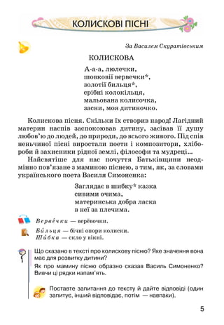 5
За Василем Скуратівським
КОЛИСКОВА
А-а-а, люлечки,
шовковії вервечки*,
золотії бильця*,
срібні колокільця,
мальована колисочка,
засни, моя дитиночко.
Колискова пісня. Скільки їх створив народ! Лагідний
материн наспів заспокоював дитину, засівав її душу
любов’ю до людей, до природи, до всього живого. Під спів
неньчи­ної пісні виростали поети і композитори, хлібо-
роби й захисники рідної землі, філософи та мудреці…
Найсвятіше для нас почуття Батьківщини неод­
мінно пов’язане з маминою піснею, з тим, як, за слова­ми
українського поета Василя Симоненка:
Заглядає в шибку* казка
сивими очима,
материнська добра ласка
в неї за плечима.
В е рвеч ки — верёвочки.
Б ильц я — бічні опори колиски.
Шибк а  — скло у вікні.
Що сказано в тексті про колискову пісню? Яке значення вона
має для розвитку дитини?
Як про мамину пісню образно сказав Василь Симоненко?
Вивчи ці рядки напам’ять.
Поставте запитання до тексту й дайте відповіді (один
запитує, інший відповідає, потім  — навпаки).
 