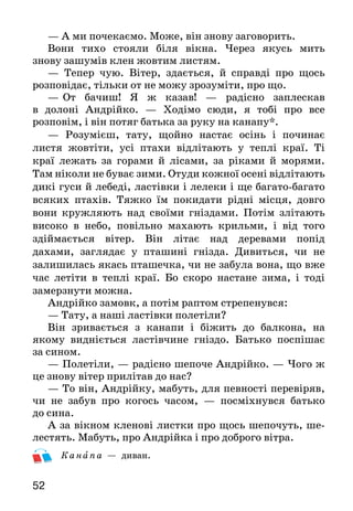 52
— А ми почекаємо. Може, він знову заговорить.
Вони тихо стояли біля вікна. Через якусь мить
зно­ву зашумів клен жовтим листям.
— Тепер чую. Вітер, здається, й справді про щось
розповідає, тільки от не можу зрозуміти, про що.
—   От бачиш! Я ж казав! — радісно заплескав
в до­лоні Андрійко. — Ходімо сюди, я тобі про все
розповім, і він потяг батька за руку на канапу*.
— Розумієш, тату, щойно настає осінь і починає
листя жовтіти, усі птахи відлітають у теплі краї. Ті
краї лежать за горами й лісами, за ріками й морями.
Там ніколи не буває зими. Отуди кожної осені відліта­ють
дикі гуси й лебеді, ластівки і лелеки і ще багато-ба­гато
всяких птахів. Тяжко їм покидати рідні місця, довго
вони кружляють над своїми гніздами. Потім злітають
високо в небо, повільно махають крильми, і від того
здіймається вітер. Він літає над деревами попід
дахами, заглядає у пташині гнізда. Дивиться, чи не
залишилась якась пташечка, чи не забула вона, що вже
час летіти в теплі краї. Бо скоро настане зима, і тоді
замерзнути можна.
Андрійко замовк, а потім раптом стрепенувся:
— Тату, а наші ластівки полетіли?
Він зривається з канапи і біжить до балкона, на
яко­му видніється ластівчине гніздо. Батько поспішає
за сином.
— Полетіли, — радісно шепоче Андрійко. — Чого ж
це знову вітер прилітав до нас?
— То він, Андрійку, мабуть, для певності перевіряв,
чи не забув про когось часом, — посміхнувся батько
до сина.
А за вікном кленові листки про щось шепочуть, ше­
лестять. Мабуть, про Андрійка і про доброго вітра.
К анапа — диван.
 