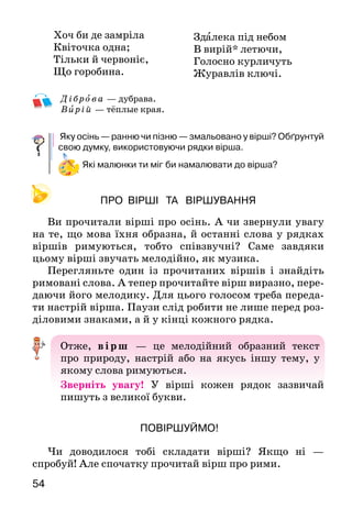 54
Дібро ва — дубрава.
 В ирій — тёплые края.
Яку осінь — ранню чи пізню — змальовано у вірші? Обґрунтуй
свою думку, використовуючи рядки вірша.
Які малюнки ти міг би намалювати до вірша?
ПРО ВІРШІ ТА ВІРШУВАННЯ
Ви прочитали вірші про осінь. А чи звернули увагу
на те, що мова їхня образна, й останні слова у рядках
віршів римуються, тобто співзвучні? Саме завдяки
цьому вірші звучать мелодійно, як музика.
Перегляньте один із прочитаних віршів і знайдіть
римовані слова. А тепер прочитайте вірш виразно, пере-
даючи його мелодику. Для цього голосом треба переда-
ти настрій вірша. Паузи слід робити не лише перед роз-
діловими знаками, а й у кінці кожного рядка.
Отже, вірш — це мелодійний образний текст
про природу, настрій або на якусь іншу тему, у
якому слова римуються.
Зверніть увагу! У вірші кожен рядок зазвичай
пи­шуть з великої букви.
ПОВІРШУЙМО!
Чи доводилося тобі складати вірші? Якщо ні —
спробуй! Але спочатку прочитай вірш про рими.
Хоч би де замріла
Квіточка одна;
Тільки й червоніє,
Що горобина.
Здалека під небом
В вирій* летючи,
Голосно курличуть
Журавлів ключі.
 