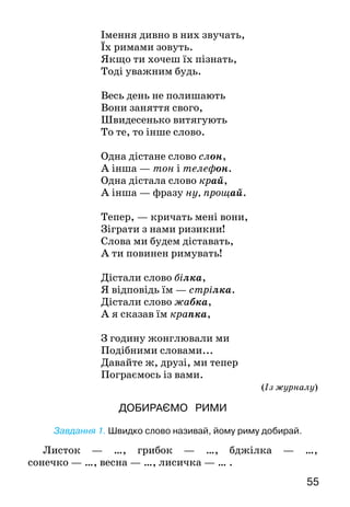 55
Імення дивно в них звучать,
Їх римами зовуть.
Якщо ти хочеш їх пізнать,
Тоді уважним будь.
Весь день не полишають
Вони заняття свого,
Швидесенько витягують
То те, то інше слово.
Одна дістане слово слон,
А інша — тон і телефон.
Одна дістала слово край,
А інша — фразу ну, прощай.
Тепер, — кричать мені вони,
Зіграти з нами ризикни!
Слова ми будем діставать,
А ти повинен римувать!
Дістали слово білка,
Я відповідь їм — стрілка.
Дістали слово жабка,
А я сказав їм крапка,
З годину жонглювали ми
Подібними словами...
Давайте ж, друзі, ми тепер
Пограємось із вами.
(Із журналу)
ДОБИРАЄМО РИМИ
	
Завдання 1. Швидко слово називай, йому риму добирай.
	
Листок — …, грибок — …, бджілка — …,
сонечко — …, весна — …, лисичка — … .
 