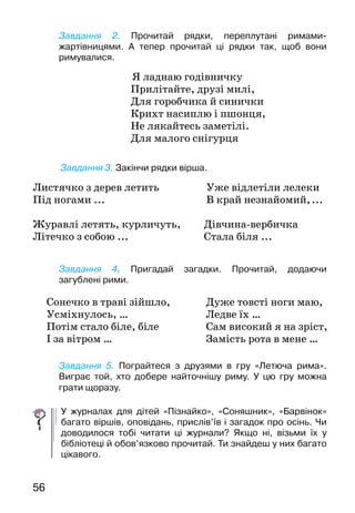 56
Завдання 2. Прочитай рядки, переплутані римами-
жартівницями. А тепер прочитай ці рядки так, щоб вони
римувалися.
Я ладнаю годівничку
Прилітайте, друзі милі,
Для горобчика й синички
Крихт насиплю і пшонця,
Не лякайтесь заметілі.
Для малого снігурця
	Завдання 3. Закінчи рядки вірша.
Завдання 4. Пригадай загадки. Прочитай, додаючи
загублені рими.
Завдання 5. Пограйтеся з друзями в гру «Летюча рима».
Виграє той, хто добере найточнішу риму. У цю гру можна
грати щоразу.
У журналах для дітей «Пізнайко», «Соняшник», «Бар­вінок»
багато віршів, оповідань, прислів’їв і загадок про осінь. Чи
доводилося тобі читати ці журнали? Якщо ні, візьми їх у
бібліотеці й обов’язково прочитай. Ти знайдеш у них багато
цікавого.
Листячко з дерев летить	 Уже відлетіли лелеки
Під ногами ...			 В край незнайомий, ...	
Журавлі летять, курличуть, 	 Дівчина-вербичка
Літечко з собою ...			 Стала біля ...
Сонечко в траві зійшло,
Усміхнулось, …
Потім стало біле, біле
І за вітром …
Дуже товсті ноги маю,
Ледве їх …
Сам високий я на зріст,
Замість рота в мене …
 