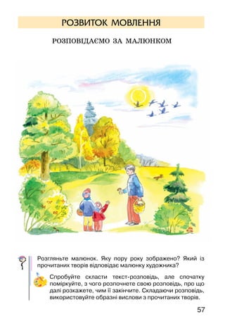 57
РОЗВИТОК МОВЛЕННЯ
Розповідаємо за малюнком
Розгляньте малюнок. Яку пору року зображено? Який із
прочитаних творів відповідає малюнку художника?
Спробуйте скласти текст-розповідь, але спочатку
поміркуйте, з чого розпочнете свою розповідь, про що
далі розкажете, чим її закінчите. Складаючи розповідь,
використовуйте образні вислови з прочитаних творів.
 