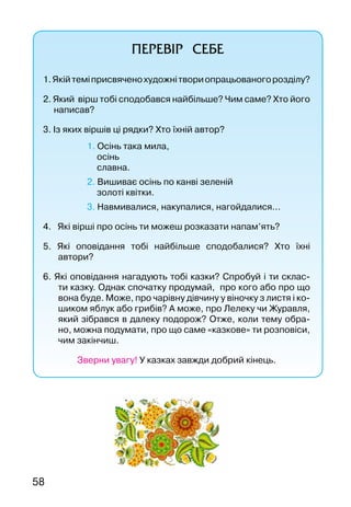 58
ПЕРЕВІР СЕБЕ
1.Якійтеміприсвяченохудожнітвориопрацьованогорозділу?
2. Який вірш тобі сподобався найбільше? Чим саме? Хто його
написав?
3. Із яких віршів ці рядки? Хто їхній автор?
	 1. Осінь така мила,
осінь
славна.
	 2. Вишиває осінь по канві зеленій
золоті квітки.
			 3. Навмивалися, накупалися, нагойдалися...
4. Які вірші про осінь ти можеш розказати напам’ять?
5. Які оповідання тобі найбільше сподобалися? Хто їхні
автори?
6. Які оповідання нагадують тобі казки? Спробуй і ти склас-
ти казку. Однак спочатку продумай, про кого або про що
вона буде. Може, про чарівну дівчину у віночку з листя і ко-
шиком яблук або грибів? А може, про Лелеку чи Журавля,
який зібрався в далеку подорож? Отже, коли тему обра-
но, можна подумати, про що саме «казкове» ти розповіси,
чим закінчиш.
Зверни увагу! У казках завжди добрий кінець.
 
