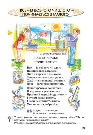 59
Микола Сингаївський
ДОЩ ІЗ КРАПЛІ
ПОЧИНАЄТЬСЯ
Все — із доброго чи злого —
Починається з малого.
Листя виросте з листочка,
З нитки витчеться сорочка,
Хліб — з маленької зернини,
Дощ — із чистої краплини.
День турботою почнеться,
Все довкола усміхнеться.
Проганяй мерщій* дрімоту —
І рукам давай роботу.
І роби невтомно*, вміло,
Хоч мале, та добре діло.
М е рщі й — быстрее.
Н е втомно — неустанно.
У яких рядках висловлено основну думку вірша?  Як ти
розумієш перші рядки вірша?
Розкажи, якими турботами розпочинається твій день.
 