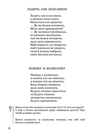 6
ХОДИТЬ СОН КОЛО ВІКОН
Ходить сон коло вікон,
а дрімота коло плота.
Питається сон дрімоти:
— Де ми будем ночувати,
Мале дитя присипляти?
— Де хатинка тепленькая,
де дитинка маленькая,
там ми будем ночувати,
мале дитя присипляти.
Щоб виросло, не змарніло,
щоб тяженько не хворіло,
сили й розуму набрало,
своїх батьків потішало.
ПОВІШУ Я КОЛИСОЧКУ
Повішу я колисочку
в темнім лісі на липочку,
в темнім лісі на липочку.
Буде вітрець повівати,
мале дитя колисати.
Будуть пташки прилітати
та будуть співати,
дитиночку малесеньку
будуть присипляти.
Яким почуттям сповнені колискові пісні? З чого це видно?
У якій з пісень висловлено добрі побажання дитині? Про-
читай ці рядки ще раз.
Вивчи напам’ять ту колискову пісеньку, яка тобі най-
більше сподобалася.
 