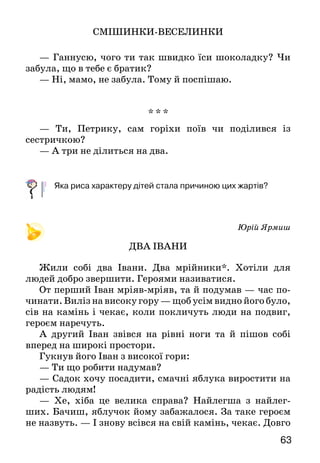 63
СМІШИНКИ-ВЕСЕЛИНКИ
— Ганнусю, чого ти так швидко їси шоколадку? Чи
забула, що в тебе є братик?
— Ні, мамо, не забула. Тому й поспішаю.
* * *
— Ти, Петрику, сам горіхи поїв чи поділився із
сестричкою?
— А три не ділиться на два.
	 Яка риса характеру дітей стала причиною цих жартів?
Юрій Ярмиш
ДВА ІВАНИ
Жили собі два Івани. Два мрійники*. Хотіли для
людей добро звершити. Героями називатися.
От перший Іван мріяв-мріяв, та й подумав — час по­
чинати. Виліз на високу гору — щоб усім видно його було,
сів на камінь і чекає, коли покличуть люди на подвиг,
героєм наречуть.
А другий Іван звівся на рівні ноги та й пішов собі
вперед на широкі простори.
Гукнув його Іван з високої гори:
— Ти що робити надумав?
— Садок хочу посадити, смачні яблука виростити на
радість людям!
— Хе, хіба це велика справа? Найлегша з найлег­
ших. Бачиш, яблучок йому забажалося. За таке ге­роєм
не назвуть. — І знову всівся на свій камінь, чекає. Довго
 
