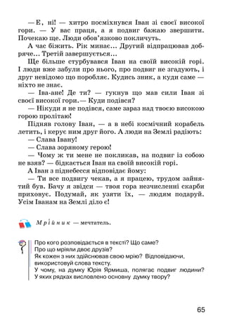65
—Е, ні! — хитро посміхнувся Іван зі своєї високої
гори. — У вас праця, а я подвиг бажаю звершити.
Почекаю ще. Люди обов’язково покличуть.
А час біжить. Рік минає... Другий відпрацював доб­
ряче... Третій завершується...
Ще більше стурбувався Іван на своїй високій горі.
І люди вже забули про нього, про подвиг не згадують, і
друг невідомо що поробляє. Кудись зник, а куди са­ме —
ніхто не знає.
— Іва-ане! Де ти? — гукнув що мав сили Іван зі
своєї високої гори.— Куди подівся?
— Нікуди я не подівся, саме зараз над твоєю висо­кою
горою пролітаю!
Підняв голову Іван, — а в небі космічний корабель
летить, і керує ним друг його. А люди на Землі радіють:
— Слава Івану!
— Слава зоряному герою!
— Чому ж ти мене не покликав, на подвиг із собою
не взяв? — бідкається Іван на своїй високій горі.
А Іван з піднебесся відповідає йому:
— Ти все подвигу чекав, а я працею, трудом зайня­
тий був. Бачу я звідси — твоя гора незчисленні скарби
приховує. Подумай, як узяти їх, — людям подаруй.
Усім Іванам на Землі діло є!
М р і й н и к — мечтатель.
Про кого розповідається в тексті? Що саме?
Про що мріяли двоє друзів?
Як кожен з них здійснював свою мрію? Відповідаючи,
використовуй слова тексту.
У чому, на думку Юрія Ярмиша, полягає подвиг людини?
У яких рядках висловлено основну думку твору?
 