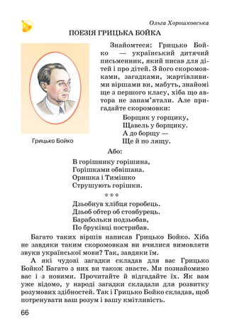 66
Ольга Хорошковська
ПОЕЗІЯ ГРИЦЬКА БОЙКА
Знайомтеся: Грицько Бой-
ко   — український дитячий
письменник, який писав для ді-
тей і про дітей. З його скоромов-
ками, загадками, жартівливи-
ми віршами ви, мабуть, знайомі
ще з першого класу, хіба що ав-
тора не запам’ятали. Але при-
гадайте скоромовки:
Борщик у горщику,
Щавель у борщику.
А до борщу —
	 			 Ще й по лящу.
Або:
В горішнику горішина,
Горішками обвішана.
Оришка і Тимішко
Струшують горішки.
* * *
Дзьобнув хлібця горобець.
Дзьоб обтер об стовбурець.
Барабольки подзьобав,
По бруківці пострибав.
Багато таких віршів написав Грицько Бойко. Хіба
не завдяки таким скоромовкам ви вчилися вимовляти
звуки української мови? Так, завдяки їм.
А які чудові загадки складав для вас Грицько
Бойко! Багато з них ви також знаєте. Ми познайомимо
вас і з новими. Прочитайте й відгадайте їх. Як вам
уже відомо, у народі загадки складали для розвитку
розумових здібностей. Так і Грицько Бойко складав, щоб
потренувати ваш розум і вашу кмітливість.
Грицько Бойко
 