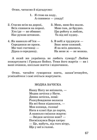 67
Отже, читаємо й відгадуємо:
1. Я стою на ходу,
А спинюся — упаду!
2. Стаємо всім на дорозі,
Всіх спиняєм на порозі.
Хто іде — не обмине:
Нас рукою штовхне.
3. Мию, мию без жалю.
Мию там, де брудно.
Цю роботу я люблю,
Та від неї худну.
4. Як навколо об’їси —
Серединки не проси.
Ми такі гостинці —
Дірка в серединці.
5. В небі я труджуся —
Знає мене кожний.
Я на всіх дивлюся,
На мене ж — не можна.
А який же українець не любить гумору? Любив
пожартувати і Грицько Бойко. Теми його жартів — ви і
ваші вчинки, шкільне життя і відпочинок.
Отже, читайте гуморески поета, запам’ятовуйте,
усміхайтеся і самі вчіться жартувати.
МОДНА ЗАЧІСКА
Нашу Нату не впізнати, —
Модна зачіска у Нати.
Дивна зачіска, нова:
Розкуйовджене волосся
На всі боки піднялося, —
Мов копиця, голова!
Ната в класі йде до парти,
А навколо смішки-жарти:
— Звідки зачіски нові? —
Посміхнувся Боря хитро:
— Це, мабуть, від того вітру,
Що у неї в голові.
 