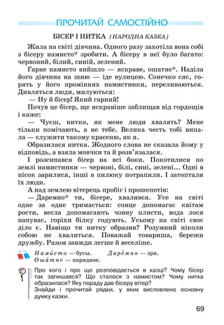 69
БІСЕР І НИТКА (Народна казка)
Жила на світі дівчина. Одного разу захотіла вона собі
з бісеру намисто* зробити. А бісеру в неї було бага­то:
червоний, білий, синій, зелений.
Гарне намисто вийшло — яскраве, ошатне*. Наділа
його дівчина на шию — іде вулицею. Сонечко сяє, го­
рять у його проміннях намистинки, переливаються.
Дивляться люди, милуються:
— Ну й бісер! Який гарний!
Почув це бісер, ще яскравіше заблищав від гор­дощів
і каже:
— Чуєш, нитко, як мене люди хвалять? Мене
тільки помічають, а не тебе. Велика честь тобі випа-
ла — служити такому красеню, як я.
Образилася нитка. Жодного слова не сказала йому у
відповідь, а взяла мовчки та й розв’язалася.
І розсипався бісер на всі боки. Покотилися по
землі намистинки — червоні, білі, сині, зелені... Одні в
пісок зарилися, інші в пилюку потрапили. І затопта­ли
їх люди.
А над землею вітерець пробіг і прошепотів:
—  Даремно* ти, бісере, хвалився. Усе на світі
одне за одне тримається: сонце допомагає квітам
рости, весла допомагають човну плисти, вода лося
напуває, горіхи білку годують. Усьому на світі своє
діло є. Навіщо ти нитку образив? Розумний ніколи
собою не хвалиться. Поважай товариша, бережи
дружбу. Разом завжди легше й веселіше.
Н ам ис то — бусы. Даремно — зря.
О шат н е — нарядное.
Про кого і про що розповідається в казці? Чому бісер
так запишався? Що сталося з намистом? Чому нитка
образилася? Яку пораду дав бісеру вітер?
Знайди і прочитай рядки, у яких висловлено основну
думку казки.
ПРОЧИТАЙ САМОСТІЙНО
 