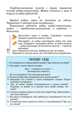 71
Горобчик-молодчик полетів і віддав черевички
зеленій жабці-скрекотушці. Жабка плигнула у воду й
віддала їх рибці сріблястій.
4
Зраділа рибка, зараз же попливла до лебедя.
Черевички ті лебедеві дуже сподобалися.
Подякувала срібляста рибка жабці-скрекотушці,
жабка — горобчикові-молодчикові, а горобчик —
Наталочці.
Прочитайте казку в особах. Спробуйте голосом
передати характер кожного героя.
Пригадайте, як рибка розповідала жабці про своє
горе. Побудуйте і розіграйте діалог: а) жабка запитує
— рибка відповідає; б) Наталочка запитує — горобчик
відповідає.
Текст поділено на частини. Добери до них заголовки.
Перекажи ту частину казки, яка тобі найбільше сподобалася.
ПЕРЕВІР СЕБЕ
1. Як називається опрацьований розділ? Що означає ця назва?
2.  Пригадай, з якого вірша ці рядки:
Все — із доброго чи злого —
Починається з малого...
Як ти їх розумієш? Хто написав цей вірш?
3. Які риси характеру засуджуються в цьому розділі?
4. Пригадай, хто з героїв і з якого оповідання сказав: «Ледачі
охайними не бувають».
5. Про які добрі справи розповідається в цьому розділі?
Подумай, чи робив ти у своєму житті добрі справи. Які
саме?
6. У якому оповіданні йдеться про мрії людей? Що треба робити,
аби вони збулися?
7. Які вірші й оповідання тобі найбільше сподобалися? Хто їхні
автори?
8. З творчістю якого дитячого поета ти познайомився? Про що
він писав?
 