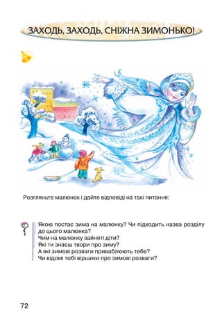72
Розгляньте малюнок і дайте відповіді на такі питання:
Якою постає зима на малюнку? Чи підходить назва розділу
до цього малюнка?
Чим на малюнку зайняті діти?
Які ти знаєш твори про зиму?
А які зимові розваги приваблюють тебе?
Чи відомі тобі віршики про зимові розваги?
 