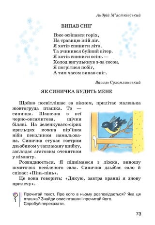 73
Андрій М’ястківський
ВИПАВ СНІГ
Вже осипався горіх,
На травицю іній ліг.
Я хотів спинити літо,
Та зчинився буйний вітер.
Я хотів спинити осінь —
Холод вигулькнув з-за сосон,
Я погрітися побіг,
А тим часом випав сніг.
Василь Сухомлинський
ЯК СИНИЧКА БУДИТЬ МЕНЕ
Щойно посвітлішає за вікном, прилітає маленька
жовтогруда пташка. То —
синичка. Шапочка в неї
чор­но-оксамитова, щічки
біляві. На зеленкувато-сірих
крильцях кожна пір’їнка
ніби пензликом намальова­
на. Синичка стукає гострим
дзьобиком у заплакану шибку,
заглядає агатовим оченятком
у кімнату.
Роз­виднюється. Я піднімаюся з ліжка, виношу
шматочок несоленого сала. Синичка дзьобає сало й
співає: «Пінь-пінь».
Це вона говорить: «Дякую, завтра вранці я знову
прилечу».
Прочитай текст. Про кого в ньому розповідається? Яка ця
пташка? Знайди опис пташки і прочитай його.
Спробуй переказати.
 