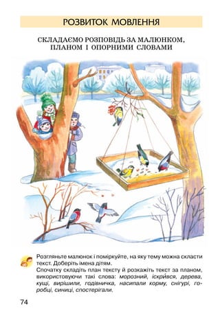 74
РОЗВИТОК МОВЛЕННЯ
Складаємо розповідь за малюнком,
ПЛАНОМ І ОПОРНИМИ СЛОВАМИ
Розгляньте малюнок і поміркуйте, на яку тему можна скласти
текст. Доберіть імена дітям.
Спочатку складіть план тексту й розкажіть текст за планом,
використовуючи такі слова: морозний, іскрився, дерева,
кущі, вирішили, годівничка, насипали корму, снігурі, го-
робці, синиці, спостерігали.
 