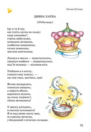 75
Олена Пчілка
ДИВНА ХАТКА
(Небилиця)
Іду я та й іду,
аж стоїть хатка на льоду:
сама книшова*,
стріха цибульова,
млинцем зачинена,
ковбасою защепнена,
салом замикана,
маслом запечатана.
Лизнув я масла — відпечаталось,
гризнув ковбаси — відщепнулося,
над’їв млинця — відчинилося.
Увійшов я в хатку,
скинув сиву шапку, —
аж там таке, матінко, яке!
Яєчня шкварчить,
тоненько пищить,
а пироги вбоки,
вареники вскоки,
по столу гасають*,
гопки витинають!
У миску влітають,
в сметані потопають!
Я ж над ними ласку мав,
по одному витягав,
у бездонний глечичок складав.
 