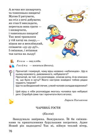 76
А яєчня все шкварчить
та тонесенько пищить!
Мусив її рятувати,
на стіл з печі добувати;
як став її викладати,
перестала вона грати —
і шкварчати,
і тонесенько пищати!
Так мені трапилося
у тій хатці на льоду,—
пішов же я веселенький,
співаючи «ду-ду-ду!».
І смішная, і втішная
тая хатка на льоду!
К ниш — вид хліба.
Г асати — носиться (бегать).
Прочитай і поміркуй, чому вірш названо «небилицею». Що в
ньому казкового, дивовижного, небувалого?
Прочитай, як той, хто розповідає, описав хатку. А як описано
те, що було в хатці? Якого настрою знайдені тобою рядки
надають творові?
Що то за бездонний глечик, у який чоловік складав вареники?
Цей вірш є ніби розповіддю якогось чоловіка про небувалі
речі. Спробуй саме так і прочитати його вголос.
Лариса Письменна
ЧАРІВНА ГОСТЯ
(Казка)
Занедужала завірюха. Зажурилася. Їй би сніжин-
ка­ми та кришталевими бурульками погратися. Адже
Но­вий рік надходить! Так ні, війнув теплий вітер,
 