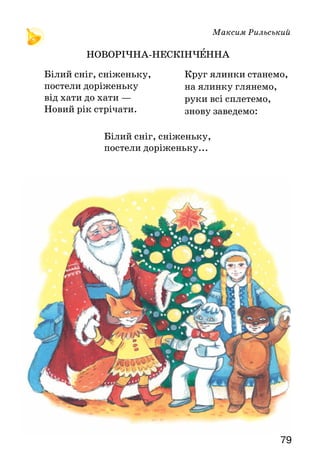 79
Максим Рильський
НОВОРІЧНА-НЕСКІНЧЕННА
Білий сніг, сніженьку,
постели доріженьку...
Білий сніг, сніженьку,
постели доріженьку
від хати до хати —
Новий рік стрічати.
Круг ялинки станемо,
на ялинку глянемо,
руки всі сплетемо,
знову заведемо:
 