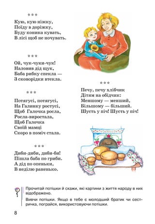 8
* * *
Кую, кую ніжку,
Поїду в доріжку,
Буду коника кувать,
В лісі щоб не ночувать.
* * *
Ой, чук-чуки-чук!
Наловив дід щук,
Баба рибку спекла —
З сковорідки втекла.
* * *
Диби-диби, диби-би!
Пішла баба по гриби.
А дід по опеньки,
В неділю раненько.
Прочитай потішки й скажи, які картини з життя народу в них
відображено.
Вивчи потішки. Якщо в тебе є молодший братик чи сест­
ричка, пограйся, використовуючи потішки.
* * *
Потягусі, потягусі,
На Галинку ростусі,
Щоб Галочка росла,
Росла-виростала,
Щоб Галочка
Своїй мамці
Скоро в поміч стала.
* * *
Печу, печу хлібчик
Дітям на обідчик:
Меншому — менший,
Більшому — більший.
Шусть у піч! Шусть у піч!
 