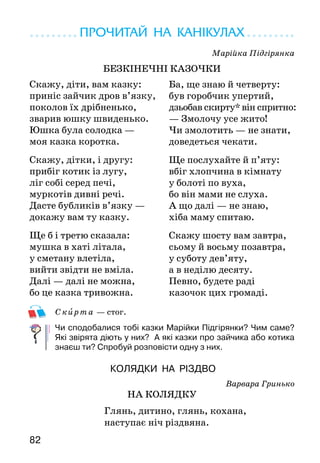 82
ПРОЧИТАЙ НА КАНІКУЛАХ
Марійка Підгірянка
БЕЗКІНЕЧНІ КАЗОЧКИ
Скирта — стог.
Чи сподобалися тобі казки Марійки Підгірянки? Чим саме?
Які звірята діють у них? А які казки про зайчика або котика
знаєш ти? Спробуй розповісти одну з них.
КОЛЯДКИ НА РІЗДВО
Варвара Гринько
НА КОЛЯДКУ
		 Глянь, дитино, глянь, кохана,
		 наступає ніч різдвяна.
Скажу, діти, вам казку:
приніс зайчик дров в’язку,
поколов їх дрібненько,
зварив юшку швиденько.
Юшка була солодка —
моя казка коротка.
Скажу, дітки, і другу:
прибіг котик із лугу,
ліг собі серед печі,
муркотів дивні речі.
Дасте бубликів в’язку —
докажу вам ту казку.
Ще б і третю сказала:
мушка в хаті літала,
у сметану влетіла,
вийти звідти не вміла.
Далі — далі не можна,
бо це казка тривожна.
Ба, ще знаю й четверту:
був горобчик упертий,
дзьобав скирту* він спритно:
— Змолочу усе жито!
Чи змолотить — не знати,
доведеться чекати.
Ще послухайте й п’яту:
вбіг хлопчина в кімнату
у болоті по вуха,
бо він мами не слуха.
А що далі — не знаю,
хіба маму спитаю.
Скажу шосту вам завтра,
сьому й восьму позавтра,
у суботу дев’яту,
а в неділю десяту.
Певно, будете раді
казочок цих громаді.
 