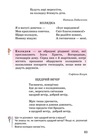 83
		 Будуть зорі мерехтіти,
		 на колядку йтимуть діти.
Наталя Любиченко
КОЛЯДКА
К ол ядки — це обрядові різдвяні пісні, які
прославляють Ісуса Христа, Богородицю,
господарів дому. Серед них є й жартівливі, котрі
містять прохання обдарувати колядників і
нахваляння покарати господарів, якщо вони не
дадуть дарунків.
Софійка Когут
ЩЕДРИЙ ВЕЧІР
Таємничо, новорічно
йде до нас з колядниками,
сяє, мерехтить свічками
щедрий вечір, добрий вечір.
Мріє тиша урочиста,
лиш морози в дзвони дзвонять,
тихо предків тіні бродять
в щедрий вечір, добрий вечір.
Що ти дізнався про щедрий вечір з вірша?
Чи знаєш ти, як святкують щедрий вечір? Якщо ні, розпитай
дорослих.
Вивчи колядки напам’ять.
Я в матусі донечка —
Мов краплинка сонечка.
Щиро колядую,
Новину віщую:
«Ісус народився!	
Світ благословився!»
Ви радійте новині,
А гостинчики — мені.
 