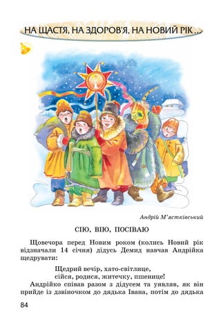 84
Андрій М’ястківський
СІЮ, ВІЮ, ПОСІВАЮ
Щовечора перед Новим роком (колись Новий рік
відзначали 14 січня) дідусь Демид навчав Андрійка
щедрувати:
		 Щедрий вечір, хато-світлице,
		 сійся, родися, житечку, пшенице!
Андрійко співав разом з дідусем та уявляв, як він
прийде із дзвіночком до дядька Івана, потім до дядька
 