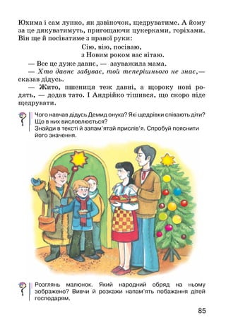 85
Юхима і сам лунко, як дзвіночок, щедруватиме. А йо­му
за це дякуватимуть, пригощаючи цукерками, горіхами.
Він ще й посіватиме з правої руки:
Сію, вію, посіваю,
з Новим роком вас вітаю.
— Все це дуже давнє, — зауважила мама.
— Хто давнє забуває, той теперішнього не знає,—
сказав дідусь.
— Жито, пшениця теж давні, а щороку нові ро­
дять, — додав тато. І Андрійко тішився, що скоро піде
щедрувати.
Чого навчав дідусь Демид онука? Які щедрівки співають діти?
Що в них висловлюється?
Знайди в тексті й запам’ятай прислів’я. Спробуй пояснити
його значення.
Розглянь малюнок. Який народний обряд на ньому
зображено? Вивчи й розкажи напам’ять побажання дітей
господарям.
 