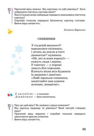 89
Прочитай вірш мовчки. Яку картинку ти собі уявляєш? Кого
зобразила поетеса у вигляді прялі?
Яка інтонація може найкраще передати змальовану поетичну
картину?
Спробуй голосом передати безкінечну картину сніговію.
Вивчи вірш напам’ять.
Платон Воронько
СНІЖИНКИ
У студеній високості*
народилися сніжинки,
і летять на землю в гості
діамантові* пушинки.
«Ой, які ж вони хороші!» —
кажуть люди і дерева.
У таночку — у пороші
линуть білі королеви.
Кличуть вікна всіх будинків
їх щоденно і щонічно:
«Любі зіроньки-сніжинки,
заквітчайте нам ялинки
зеленаві, новорічні».
У вис око с ті — в вышине.
Ді ам антові — бриллиантовые.
Про що цей вірш? Як названо у вірші сніжинки?
Яку картину природи ти уявляєш? Який настрій створює
вірш?
Прочитай вірш виразно і спробуй голосом передати
захоплення красою сніжинок.
Вивчи вірш напам’ять.
 