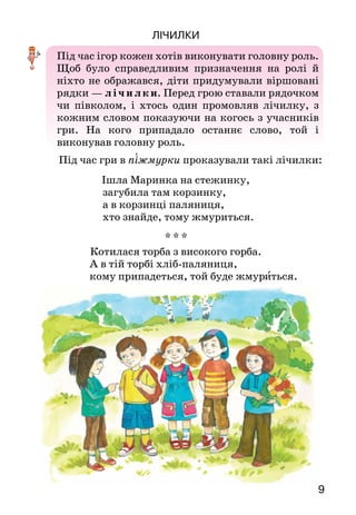 9
Лічилки
Під час ігор кожен хотів виконувати головну роль.
Щоб було справедливим призначення на ролі й
ніхто не ображався, діти придумували віршовані
рядки — л і ч ил ки. Перед грою ставали рядочком
чи півколом, і хтось один промовляв лічилку, з
кожним словом показуючи на когось з учасників
гри. На  кого припадало останнє слово, той і
виконував головну роль.
Під час гри в піжмурки проказували такі лічилки:
Ішла Маринка на стежинку,
загубила там корзинку,
а в корзинці паляниця,
хто знайде, тому жмуриться.
* * *
Котилася торба з високого горба.
А в тій торбі хліб-паляниця,
кому припадеться, той буде жмуриться.
 