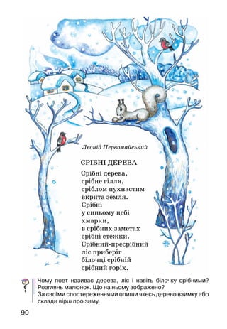 90
Леонід Первомайський
СРІБНІ ДЕРЕВА
	 Срібні дерева,
срібне гілля,
сріблом пухнастим
вкрита земля.
Срібні
у синьому небі
хмарки,
в срібних заметах
срібні стежки.
Срібний-пресрібний
ліс приберіг
білочці срібній
срібний горіх.
Чому поет називає дерева, ліс і навіть білочку срібними?
Розглянь малюнок. Що на ньому зображено?
За своїми спостереженнями опиши якесь дерево взимку або
склади вірш про зиму.
 