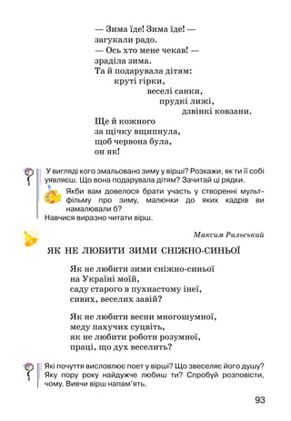 93
— Зима їде! Зима їде! —
загукали радо.
— Ось хто мене чекав! —
зраділа зима.
	 Та й подарувала дітям:
		 круті гірки,
веселі санки,
				 прудкі лижі,
					 дзвінкі ковзани.
Ще й кожного
за щічку вщипнула,
щоб червона була,
он як!
У вигляді кого змальовано зиму у вірші? Розкажи, як ти її собі
уявляєш. Що вона подарувала дітям? Зачитай ці рядки.
Якби вам довелося брати участь у створенні мульт­
фільму про зиму, малюнки до яких кадрів ви
намалювали б?
Навчися виразно читати вірш.
Максим Рильський
ЯК НЕ ЛЮБИТИ зими сніжно-синьої
Як не любити зими сніжно-синьої
на Україні моїй,
саду старого в пухнастому інеї,
сивих, веселих завій?
Як не любити весни многошумної,
меду пахучих суцвіть,
як не любити роботи розумної,
праці, що дух веселить?
Які почуття висловлює поет у вірші? Що звеселяє його душу?
Яку пору року найдужче любиш ти? Спробуй роз­повісти,
чому. Вивчи вірш напам’ять.
 