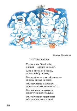 94
Тамара Коломієць
СНІГОВА КАЗКА
Усе засипав білий сніг,
а з ним — одлига на поріг.
А ми в дворі, де я живу,
зліпили бабу снігову.
Ось ведмідь — товстий дивак —
сніжку пробує на смак.
Ось вовчисько-м’ясолюб
зирить — взять кого на зуб...
Ось лисичка гостровуха
гороб’ячий щебет слуха.
Ось зайчиська куцохвості
всіх запрошують у гості.
 