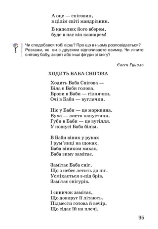 95
А оце — сніговик,
в цілім світі мандрівник.
В капелюх його вберем,
буде в нас він казкарем!
	
Чи сподобався тобі вірш? Про що в ньому розпо­відається?
Розкажи, як ви з друзями відпочиваєте взимку. Чи ліпите
снігову бабу, звірят або інші фігури зі снігу?
Євген Гуцало
Ходить Баба Снігова
Ходить Баба Снігова —
Біла в Баби голова.
Брови в Баби — гіллячки,
Очі в Баби — вуглячки.
Ніс у Баби — це морквина.
Вуха — листя капустини.
Губи в Баби — це вугілля.
У кожусі Баба білім.
В Баби віник у руках
І рум’янці на щоках.
Баба віником махає,
Баба зиму замітає.
Замітає Баба сніг,
Що з небес летить до ніг.
Усміхається з-під брів,
Замітає снігурів.
І синичок замітає,
Що довкруг її літають.
Підмести готова й вечір,
Що сідає їй на плечі.
 