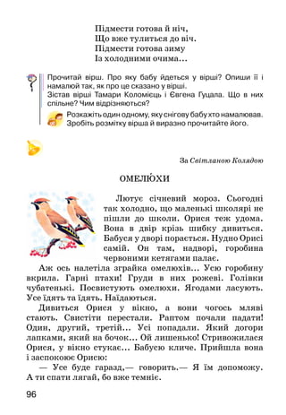 96
Підмести готова й ніч,
Що вже тулиться до віч.
Підмести готова зиму
Із холодними очима...
Прочитай вірш. Про яку бабу йдеться у вірші? Опиши її і
намалюй так, як про це сказано у вірші.
Зістав вірші Тамари Коломієць і Євгена Гуцала. Що в них
спільне? Чим відрізняються?
Розкажіть один одному, яку снігову бабу хто намалював.
Зробіть розмітку вірша й виразно прочитайте його.
За Світланою Колядою
ОМЕЛЮХИ
Лютує січневий мороз. Сьогодні
так холодно, що маленькі школярі не
пішли до школи. Орися теж удома.
Вона в двір крізь шибку дивиться.
Бабуся у дворі порається. Нудно Орисі
самій. Он там, надворі, горобина
червоними кетягами палає.
Аж ось налетіла зграйка омелюхів... Усю горобину
вкрила. Гарні птахи! Груди в них рожеві. Голівки
чубатенькі. Посвистують омелюхи. Ягодами ласують.
Усе їдять та їдять. Наїдаються.
Дивиться Орися у вікно, а вони чогось мляві
стають. Свистіти перестали. Раптом почали падати!
Один, другий, третій... Усі попадали. Який догори
лапками, який на бочок... Ой лишенько! Стривожилася
Орися, у вікно стукає... Бабусю кличе. Прийшла вона
і заспокоює Орисю:
— Усе буде гаразд,— говорить.— Я їм допоможу.
А ти спати лягай, бо вже темніє.
 