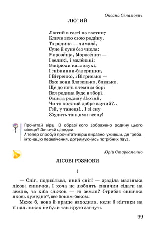99
Оксана Сенатович
ЛЮТИЙ
Лютий в гості на гостину
Кличе всю свою родину.
Та родина — чимала,
Суне й суне без числа:
Морозища, Морозенки —
І великі, і маленькі;
Завірюхи капловухі,
І сніжинки-балеринки,
І Вітренко, і Вітрисько —
Вже вони близенько, близько.
Ще до ночі в темнім борі
Вся родина буде в зборі.
Запита родину Лютий,
Чи то кожний добре взутий?..
Гей, у танець!.. І зі сну
Збудять танцями весну!
Прочитай вірш. В образі кого зображено родину цього
місяця? Зачитай ці рядки.
А тепер спробуй прочитати вірш виразно, уживши, де треба,
інтонацію перелічення, дотримуючись потрібних пауз.
Юрій Старостенко
ЛІСОВІ РОЗМОВИ
1
— Сніг, подивіться, який сніг! — зраділа маленька
лісова синичка. І хоча не люблять синички сідати на
землю, та хіба сніжок — то земля? Стрибає синичка
якось кумедно*, все боком-боком.
Може б, воно й краще виходило, коли б кігтики на
її пальчиках не були так круто загнуті.
 