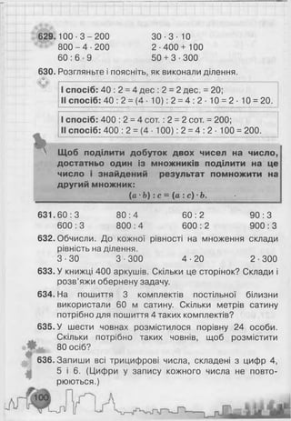 629.100-3-200 30- 3- 10
8 0 0 - 4 -2 0 0 2-400+ 1 0 0
60 : 6 ■9 50 + 3-300
630. Розгляньте і поясніть, як виконали ділення.
I спосіб: 40 : 2 = 4 дес : 2 = 2 дес. = 20;
II спосіб: 40 : 2 = (4 10): 2 = 4 : 2 ■10 = 2 ■10 = 20.
I спосіб: 400 : 2 = 4 сот. : 2 = 2 сот. = 200;
II спосіб: 400 : 2 = (4 ■100): 2 = 4 : 2- 100 = 200.
Щоб поділити добуток двох чисел на число,
достатньо один із множників поділити на це
число і знайдений результат помножити на
другий множник:
[а •Ь):с = (а :с) -Ь.
631.60:3 80:4 60:2 90:3
600 : 3 800 : 4 600 : 2 900 : З
632. Обчисли. До кожної рівності на множення склади
рівність на ділення.
3-30 3-300 4-20 2-300
633. У книжці 400 аркушів. Скільки це сторінок? Склади і
розв’яжи обернену задачу.
634. На пошиття 3 комплектів постільної білизни
використали 60 м сатину. Скільки метрів сатину
потрібно для пошиття 4 таких комплектів?
635. У шести човнах розмістилося порівну 24 особи.
Скільки потрібно таких човнів, щоб розмістити
80 осіб?
0
636. Запиши всі трицифрові числа, складені з цифр 4,
5 і 6 . (Цифри у запису кожного числа не повто­
рюються.)
и я
 