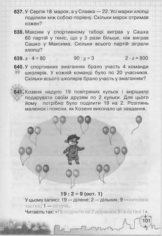 637. У Сергія 18 марок, а у Славка — 22. Усі марки хлопці
поділили між собою порівну. Скільки марок отримав
кожен?
638. Максим у спортивному таборі виграв у Сашка
60 партій у теніс, що у 3 рази більше, ніж виграв
Сашко у Максима. Скільки всього партій зіграли
хлопці?
639. х ■4 = 80 90 : у =3 2 ■2 = 800
640. У спортивних змаганнях брало участь 4 команди
^ школярів. У кожній команді було по 20 учасників.
Скільки всього школярів брало участь у змаганнях?
641. Козеня надуло 19 повітряних кульок і вирішило
подарувати своїм друзям по 2 кульки. Для цього
йому потрібно було поділити 19 на 2. Розглянь
малюнок і поясни, як Козеня виконало це завдання.
0 9
V
19 : 2 = 9 (ост. 1)
У цьому записі: 19 —ділене; 2 — дільник; 9 —неповна
частка; 1 — остача.
Читають так: «19 поділити на 2 дорівнює 9 і в остачі 1».
 