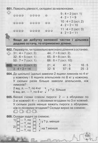 661. Поясніть рівності, складені за малюнками.
9 :4 = 2 (ост. 1 )
4 - 2 + 1 = 9
10: 4 = 2 (ост. 2)
4 -2 + 2 = 10
11:4 = 2 (ост. 3)
4 -2 + 3=11
Якщо до добутку неповної частки і дільника
додамо остачу, то отримаємо ділене.
9 9 9 9 9 9 9 9 9
0 9 9 0 9 9 9 9 9 9
9 9 9 9 9 9 9 9 9 9 9
662. Перевірте, чи правильно виконано ділення з остачею.
31 : 4 = 7 (ост. 3) 44 : 7 = 6 (ост. 2)
32 : 6 = 5 (ост. 1) 65 : 8 = 8 (ост. 9)
50: 7 = 7 (ост. 1) 6 6 : 8 = 7 (ост. 10)
663.14:4 = 3 (ост. 2) 21:4 41:5 16:5
3 - 4 + 2 = 14 32:6 57:6 25:3
664. До шкільної їдальні завезли 2 ящики лимонів по 4 кг
у кожному і 6 ящиків апельсинів по 8 кг у кожному.
У скільки разів більше завезли апельсинів, ніж
лимонів?
2 ящ. л. — ?, по 4 кг
6 ящ. ап. — ?, по 8 кг
^ у ? р. більше
665. Веселі гноми спекли пироги: 2 — з яблуками по
З кг кожний і 4 — з лісовими ягодами по 3 кг кожний.
У скільки разів менше важать пироги з яблуками,
ніж із лісовими ягодами? Склади вираз за схемою:
( □ • □ ) :( □ ■ □ ) ■
6 6 6 . Склади задачі за схемою.
! ) □ - ? , по □
) у ? р- менше
* > □ П 0 И 5 на? менше
І_І— ?, по І_І
 