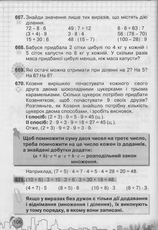 667. Знайди значення лише тих виразів, що містять дію
ділення.
7 2 - 8 - 6 4 9 : 7 + 12 6 - 8 + 63:7
(З+ 4)-9 3 - 8 : 4 56 : (78 - 70)
15 + 30:6 48 : (15 - 7) (100-28): 9
6 6 8 . Бабуся придбала 2 сітки цибулі по 4 кг у кожній і
5 сіток капусти по 8 кг у кожній. У скільки разів
маса придбаної цибулі менша, ніж маса капусти?
669. Які остачі можна отримати при діленні на 2? На 5?
На 6 ? На 8 ?
670. Козеня вирішило почастувати кожного свого
друга двома шоколадними цукерками і трьома
карамельками. Скільки цукерок потрібно придбати
Козеняткові, щоб почастувати 9 своїх друзів?
Розгляньте, як Козеня знайшло потрібну кількість
цукерок двома способами, і зробіть висновок.
I спосіб: (2 + 3) • 9 = 5 ■9 = 45 (ц.).
II спосіб: 2 ■9 + 3 • 9 = 18 + 27 = 45 (ц.).
Отже, (2 + 3) ■9 = 2 ■9 + 3 ■9.
 Щоб помножити суму двох чисел на третє число,
треба помножити на це число кожен із доданків,
а знайдені добутки додати:
(а + Ь)'с = а ‘с + Ь с —розподільний закон
множення.
Наприклад, (7 + 5) ■4 = 7 •4 + 5 ■4 = 28 + 20 = 48.
671.(10 + 6 ) ■3 = 10 ■3 + 6 ■3 = 30 + 18 = 48.
(4+ 7)-5 (8 + 5) - 6 (10+ 8 )-3 ( 8 + 7) ■З
Якщо у виразах без дужок є тільки дії додавання
і віднімання (множення і ділення), їх виконують
у тому порядку, в якому вони записані.
 