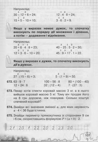 Наприклад:
1 2
3 0 - 12 + 6 = 24;
1 2
15 + 5 - 1 0 = 1 0 ;
1 2
1 2 : 4 - 8 = 24;
1 2
З - 6 : 2 = 9.
Якщо у виразах немає дужок, то спочатку
виконують по порядку дії множення і ділення,
а потім —додавання і віднімання.
Наприклад:
3 1 2
20 + 6 - 4 : 8 = 23;
2 1 3
12 + 3 - 6 - 1 0 = 20;
З 1 2
40 - 25 : 5 ■2 = ЗО;
1 3 2
45 : 9 + 17 ■1 = 22.
Якщо у виразах є дужки, то спочатку виконують
дії в дужках.
Наприклад:
2 і
27: (15 - 6 ) = 3;
672. 63: 9 ■7
1 2 + 24:6
2 1
5 ■(1 +9) = 50.
1 0 0 - 5 6 : 8
32 : (12-4)
80+ (100-40)
7-(27:3)
673. Пекар хотів спекти коровай масою 3 кг, а в нього
вийшов коровай масою 5 кг. Тому він продав його
на 8 грн дорожче, ніж планував. Скільки коштує
спечений коровай?
674. Знайди всі значення змінної а, для яких нерівність
а ■4 < 36 буде істинна.
675. Знайди периметр прямокутника зі сторонами 9 см
і 6 см, скориставшись формулою Р = (а +Ь) ■2.
Ш І М ' Ш о т
а * .
107
Н и — г
 