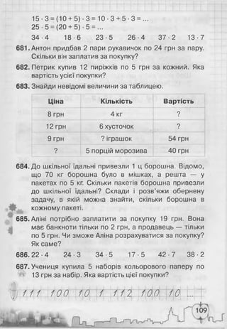 15-3 = (10 + 5)-3 = 10-3 + 5- 3 = ...
25 -5 = (20 + 5) -5 = ...
34-4 18-6 23-5 26-4 37-2 13-7
681. Антон придбав 2 пари рукавичок по 24 грн за пару.
Скільки він заплатив за покупку?
682. Петрик купив 12 пиріжків по 5 грн за кожний. Яка
вартість усієї покупки?
683. Знайди невідомі величини за таблицею.
Ціна Кількість Вартість
8 грн 4 кг ?
1 2 грн 6 хусточок ?
9 грн ? іграшок 54 грн
? 5 порцій морозива 40 грн
684. До шкільної їдальні привезли 1 ц борошна. Відомо,
що 70 кг борошна було в мішках, а решта — у
пакетах по 5 кг. Скільки пакетів борошна привезли
до шкільної їдальні? Склади і розв’яжи обернену
задачу, в якій можна знайти, скільки борошна в
кожному пакеті.
685.Аліні потрібно заплатити за покупку 19 грн. Вона
має банкноти тільки по 2 грн, а продавець — тільки
по 5 грн. Чи зможе Апіна розрахуватися за покупку?
Як саме?
686.22-4 24-3 34-5 17-5 42-7 38-2
687. Учениця купила 5 наборів кольорового паперу по
Ш 13 грн за набір. Яка вартість цієї покупки?
Ш Ы  М ( І  М Н І/І/Ы  М (   М Н~|~ £ / І | і і і і І І І І І І
 