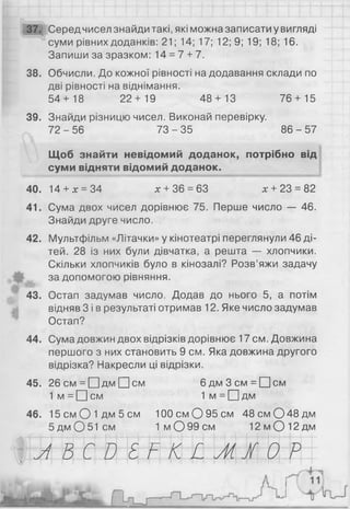 37. Серед чисел знайди такі, які можна записати у вигляді
суми рівних доданків: 21; 14; 17; 12; 9; 19; 18; 16.
Запиши за зразком: 14 = 7 + 7.
38. Обчисли. До кожної рівності на додавання склади по
дві рівності на віднімання.
54+ 18 22+ 19 48 + 13 76 + 15
39. Знайди різницю чисел. Виконай перевірку.
72 - 56 73 - 35 86 - 57
Щоб знайти невідомий доданок, потрібно від
суми відняти відомий доданок.
40. 14 + х = 34 х + 36 = 63 х + 23 = 82
41. Сума двох чисел дорівнює 75. Перше число — 46.
Знайди друге число.
42. Мультфільм «Літачки» у кінотеатрі переглянули 46 ді­
тей. 28 із них були дівчатка, а решта — хлопчики.
Скільки хлопчиків було в кінозалі? Розв’яжи задачу
за допомогою рівняння.
43. Остап задумав число. Додав до нього 5, а потім
відняв 3 і в результаті отримав 12. Яке число задумав
Остап?
44. Сума довжин двох відрізків дорівнює 17 см. Довжина
першого з них становить 9 см. Яка довжина другого
відрізка? Накресли ці відрізки.
45. 26см = О д м [І]с м 6 д м З с м = П с м
1 м = О с м 1 м = П д м
46. 1 5 с м О іД м 5 с м 100 см О 95 см 4 8 с м 0 4 8 д м
5 дм О 51 см 1 м О 99 см 12 м О 12 дм
Л В С д Е Г К И М І 0 Р*
 