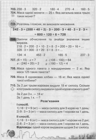 703.230-3 320-2 180-4 270-4 160-5
704. Маса однієї монети — 25 г. Яка загальна маса трьох
'**»' таких монет?
705. Розглянь і поясни, як виконали множення.
” 242 ■З = (200 + 40 + 2) ■3 = 200 - 3 + 40 - 3 + 2 - 3 =
= 6 0 0 + 1 2 0 + 6 = 726
Закінчи обчислення та знайди значення інших
виразів.
218 ■2 = 2 0 0 - 2 + 1 0 - 2 + 8 - 2 = 2 0 0 + 2 0 + 16 = ...
328-3 = 300-3 + 20-3 + 8-3 = ...
134-4 453-2 165-5 237-3
707.(6+ 15) :х = 7 2 ■(108 - 100) = 64
(240 + 20) = 2 у:{ 180-12) = 4
708. Маса одного пакета з мандаринами — 2 кг. Яка
маса 125 таких пакетів?
709. Маса 8 однакових хлібин — 16 кг. Яка маса однієї
такої хлібини?
710. За 2 дні трьом коровам видали 18 кг силосу. Скільки
кілограмів силосу видавали одній корові кожного дня?
За 2 дні 3 к. — 18 кг
За 1день 1 к. —?
Розв’язання
I спосіб.
1) 18 : 2 = 9 (кг) — маса силосу для 3 корів на 1 день;
2) 9 : 3 = 3 (кг) — маса силосу для 1 корови на 1день.
II спосіб.
1)18:3 = 6 (кг) — маса силосу для 1 корови на 2 дні;
2 ) 6 : 2 = 3 (кг) — маса силосу для 1 корови на 1 день.
Відповідь: одній корові видавали щодня 3 кг силосу.
 