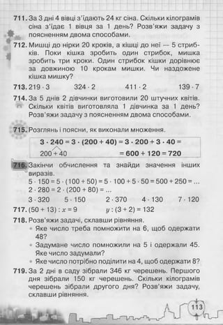 711. За 3 дні 4 вівці з’їдають 24 кг сіна. Скільки кілограмів
сіна з’їдає 1 вівця за 1 день? Розв’яжи задачу з
поясненням двома способами.
712. Мишці до нірки 20 кроків, а кішці до неї — 5 стриб­
ків. Поки кішка зробить один стрибок, мишка
зробить три кроки. Один стрибок кішки дорівнює
за довжиною 10 крокам мишки. Чи наздожене
кішка мишку?
713.219-3 324-2 411-2 139-7
714.3а 5 днів 2 дівчинки виготовили 20 штучних квітів.
Л Скільки квітів виготовляла 1 дівчинка за 1 день?
Розв’яжи задачу з поясненням двома способами.
715. Розглянь і поясни, як виконали множення.
З ■240 = 3 ■(200 + 40) = 3 ■200 + 3 • 40 =
200^40 = 600 + 120 = 720
716. Закінчи обчислення та знайди значення інших
виразів.
5- 150 = 5■(100 + 50) = 5 ■100 + 5-50 = 500 + 250 = ...
2-280 = 2 - ( 2 0 0 + 80) = ...
3-320 5-150 2-370 4-130 7-120
717. (50 + 13): х = 9 у : (3 + 2) = 132
718. Розв’яжи задачі, склавши рівняння.
• Яке число треба помножити на 6 , щоб одержати
48?
• Задумане число помножили на 5 і одержали 45.
Яке число задумали?
• Яке число потрібно поділити на 4, щоб одержати 8 ?
719.3а 2 дні в саду зібрали 346 кг черешень. Першого
дня зібрали 150 кг черешень. Скільки кілограмів
черешень зібрали другого дня? Розв’яжи задачу,
склавши рівняння.
 