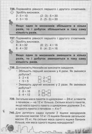 *
736. Порівняйте рівності першого і другого стовпчиків.
Зробіть висновок.
2 - 5 = 1 0 (2-3 )-5 = 30
2-5 = 10 2-(5-3) = 30
Якщо один із множників збільшити в кілька
разів, то і добуток збільшиться в таку саму
кількість разів.
737. Порівняйте рівності першого і другого стовпчиків.
Зробіть висновок.
8 -4 = 32 ( 8 : 2) •4 = 16
8 -4 = 32 8 ■(4 : 2) = 16
% Якщо один із множників зменшити в кілька
разів, то і добуток зменшиться в таку саму
кількість разів.
738. Допоможіть Незнайкові виконати завдання.
• Збільшіть перший множник у 4 рази. Як змінився
добуток?
3-2 = 6 □ • 2 = П
1-5 = 5 Щ - 5 = П
• Зменшіть другий множник у 2 рази. Як змінився
добуток?
2-8 = 16 2 - П = П
3 - 4 = 1 2 3 - П = П
739. Загальна маса пакетів із цукерками — 24 кг, а пакетів
з печивом — на 12 кг більша. Скільки всього пакетів,
якщо маса одного пакета з цукерками дорівнює 3 кг,
а одного пакета з печивом — 4 кг?
740. Для дитячого садка купили 3 ящики мандаринів
загальною масою 12 кг і 5 ящиків бананів загальною
масою 25 кг. На скільки маса одного ящика бананів
більша, ніж маса одного ящика мандаринів?
 
