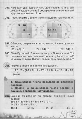 757. Накресли два відрізки так, щоб перший із них був
довший від другого на 2 см, а разом вони складали б
відрізок завдовжки 14см.
758. Перемалюйте у зошит магічні квадрати і заповніть їх.
^ * * *
5 10 * 12
* 6 1 8 1 0
759. Обчисли, спираючись на правило ділення суми на
число.
(ЗО+ 48): 6 (24+ 64): 8 (27 + 54): 9
760. Вінні-Пух приніс 8 глечиків меду, а П’ятачок — 4. Усі
глечики вони розставили на полицях у буфеті — по 2
на кожну полицю. Скільки полиць вони використали?
761. Розглянь і поясни, як виконали ділення.
26 : 2 = (20 + 6 ) : 2 = 2 0 : 2 + 6 : 2 = 10 + 3 = 13
/ 
20 + 6
%N 1. Двоцифрове число розклади на розрядні
доданки.
2. Поділи на одноцифрове число десятки і
одиниці, а знайдені частки додай.
762. Закінчи обчислення та знайди значення інших
виразів.
39 : 3 = (ЗО + 9): 3 = ЗО : 3 + 9 : 3 = ...
44 : 4 = (40 + 4) : 4 = ...
48 : 4 55 : 5 28 : 2 36 : З
т
 